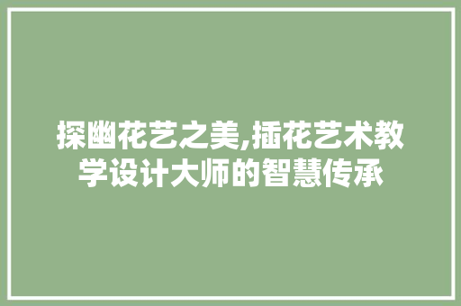探幽花艺之美,插花艺术教学设计大师的智慧传承