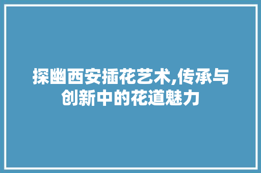探幽西安插花艺术,传承与创新中的花道魅力