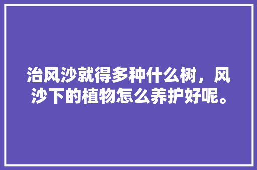 治风沙就得多种什么树，风沙下的植物怎么养护好呢。