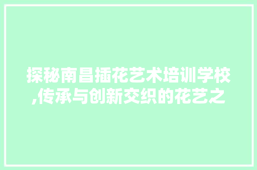 探秘南昌插花艺术培训学校,传承与创新交织的花艺之旅