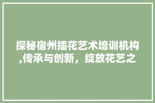 探秘宿州插花艺术培训机构,传承与创新，绽放花艺之美