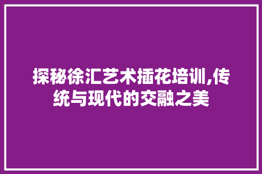 探秘徐汇艺术插花培训,传统与现代的交融之美