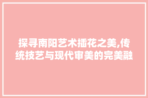 探寻南阳艺术插花之美,传统技艺与现代审美的完美融合