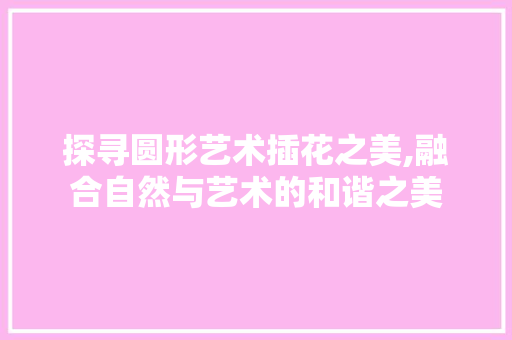 探寻圆形艺术插花之美,融合自然与艺术的和谐之美 土壤管理