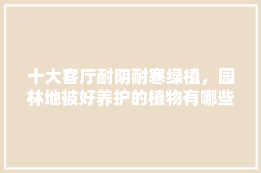 十大客厅耐阴耐寒绿植，园林地被好养护的植物有哪些。