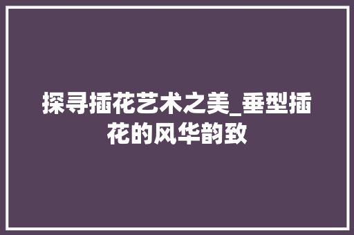 探寻插花艺术之美_垂型插花的风华韵致 养护技巧