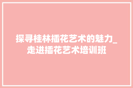 探寻桂林插花艺术的魅力_走进插花艺术培训班