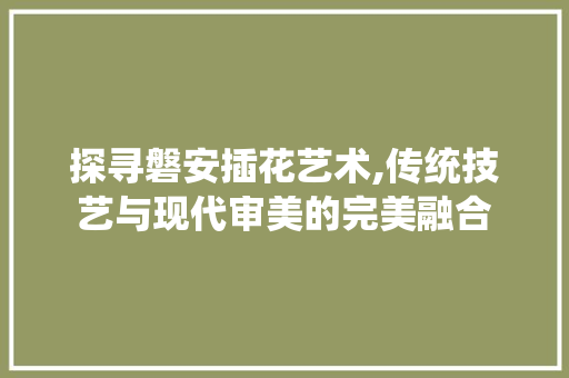 探寻磐安插花艺术,传统技艺与现代审美的完美融合