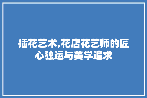 插花艺术,花店花艺师的匠心独运与美学追求