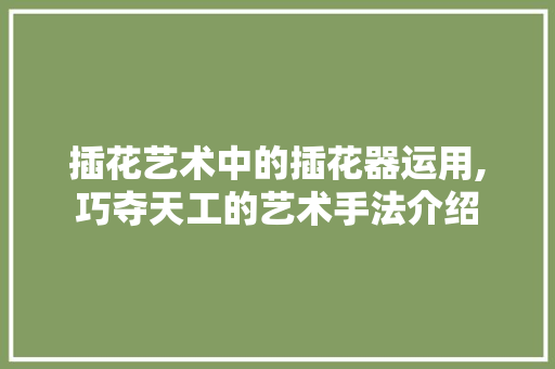 插花艺术中的插花器运用,巧夺天工的艺术手法介绍