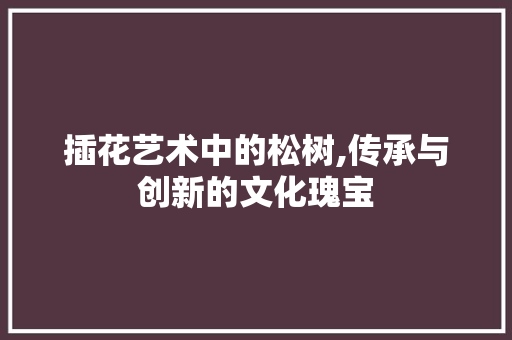插花艺术中的松树,传承与创新的文化瑰宝