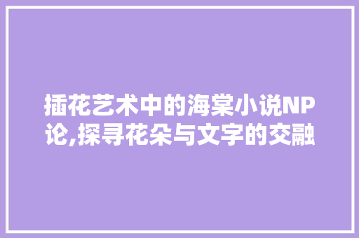 插花艺术中的海棠小说NP论,探寻花朵与文字的交融之美