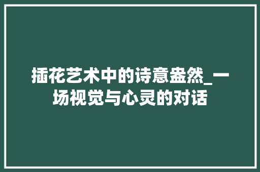 插花艺术中的诗意盎然_一场视觉与心灵的对话 灌溉方法