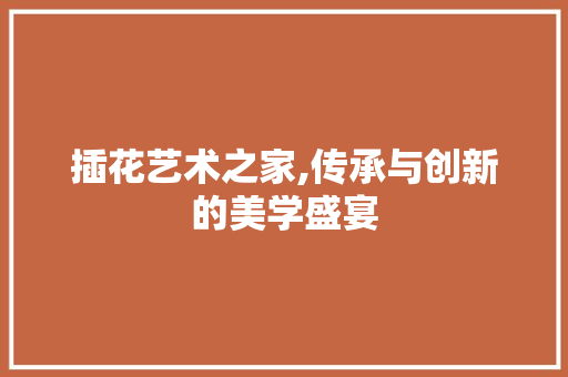 插花艺术之家,传承与创新的美学盛宴