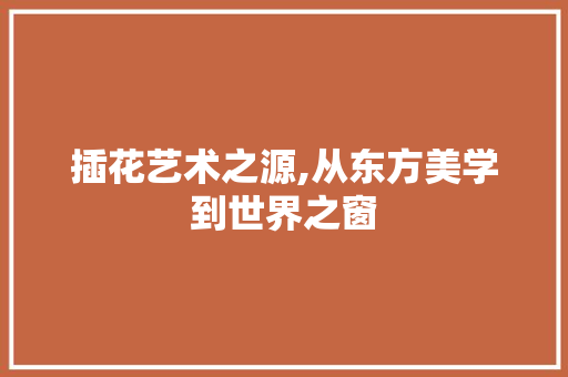 插花艺术之源,从东方美学到世界之窗