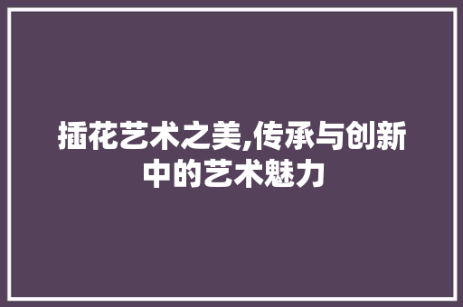 插花艺术之美,传承与创新中的艺术魅力