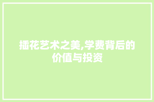 插花艺术之美,学费背后的价值与投资