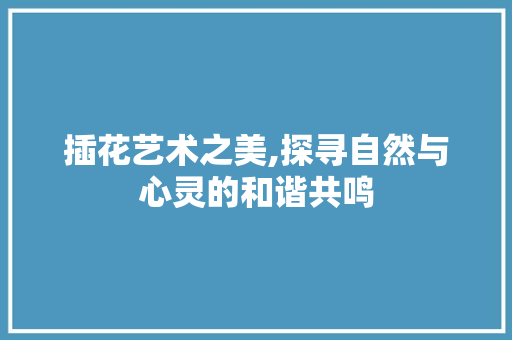 插花艺术之美,探寻自然与心灵的和谐共鸣 植物养护
