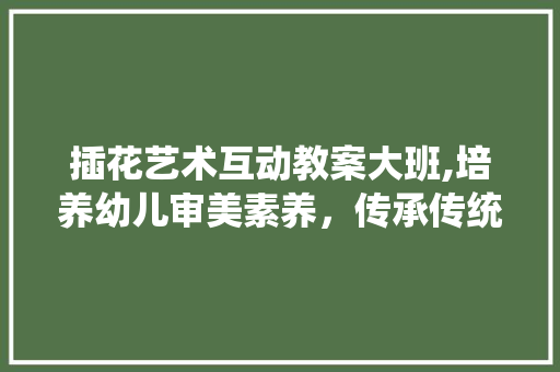 插花艺术互动教案大班,培养幼儿审美素养，传承传统文化 园艺知识