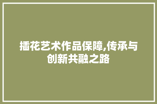 插花艺术作品保障,传承与创新共融之路