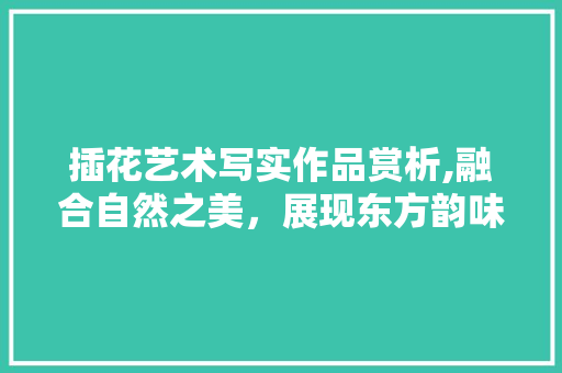 插花艺术写实作品赏析,融合自然之美，展现东方韵味 灌溉方法