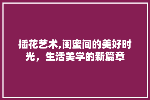 插花艺术,闺蜜间的美好时光，生活美学的新篇章