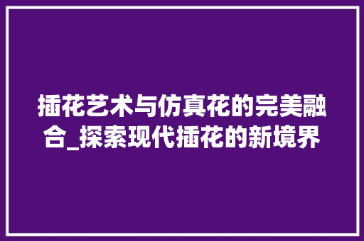 插花艺术与仿真花的完美融合_探索现代插花的新境界