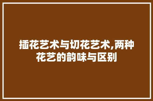 插花艺术与切花艺术,两种花艺的韵味与区别