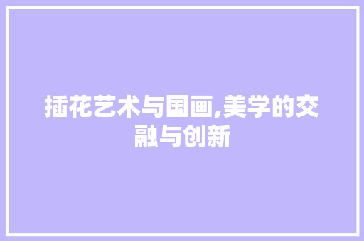 插花艺术与国画,美学的交融与创新