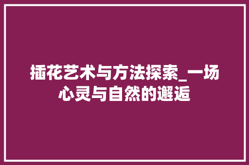 插花艺术与方法探索_一场心灵与自然的邂逅
