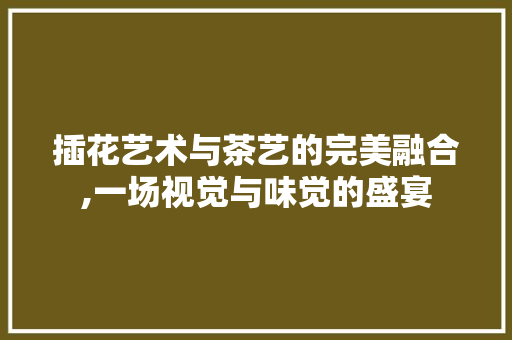 插花艺术与茶艺的完美融合,一场视觉与味觉的盛宴