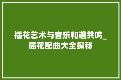 插花艺术与音乐和谐共鸣_插花配曲大全探秘