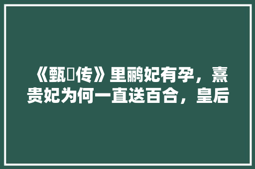《甄嬛传》里鹂妃有孕，熹贵妃为何一直送百合，皇后百合植物怎么养护的视频。