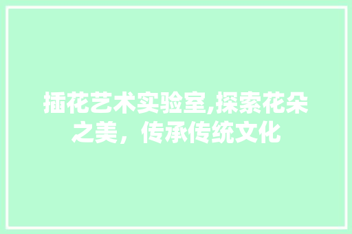 插花艺术实验室,探索花朵之美，传承传统文化