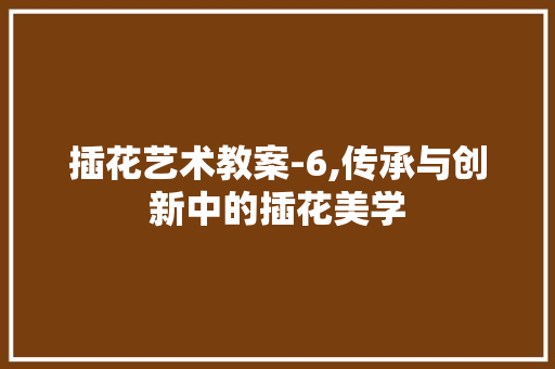 插花艺术教案-6,传承与创新中的插花美学 养护技巧