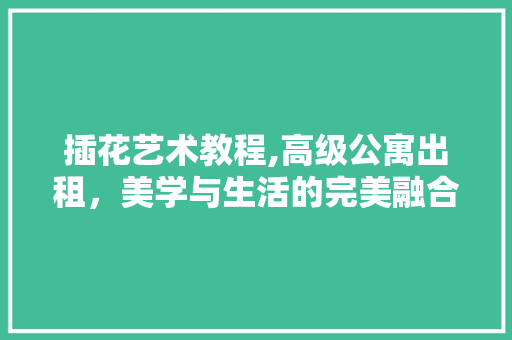 插花艺术教程,高级公寓出租，美学与生活的完美融合