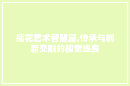 插花艺术智慧屋,传承与创新交融的视觉盛宴