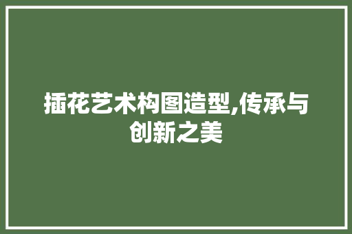 插花艺术构图造型,传承与创新之美