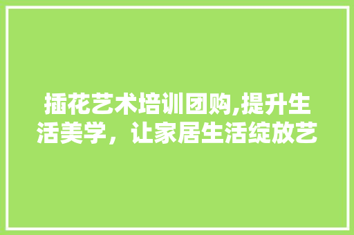 插花艺术培训团购,提升生活美学，让家居生活绽放艺术光彩