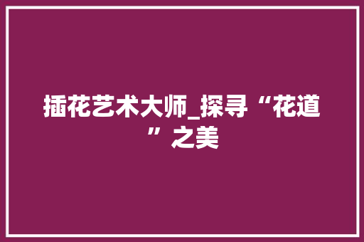 插花艺术大师_探寻“花道”之美