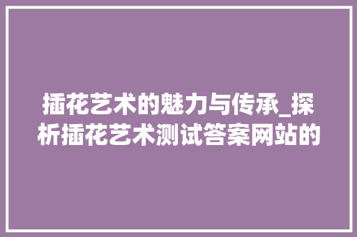 插花艺术的魅力与传承_探析插花艺术测试答案网站的价值