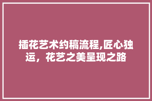 插花艺术约稿流程,匠心独运，花艺之美呈现之路