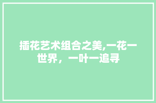 插花艺术组合之美,一花一世界，一叶一追寻 花卉
