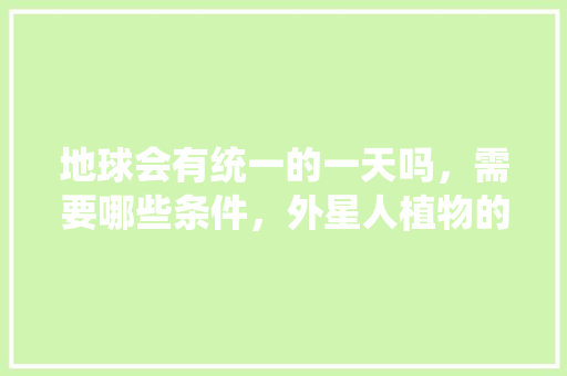 地球会有统一的一天吗，需要哪些条件，外星人植物的养护方式是什么。
