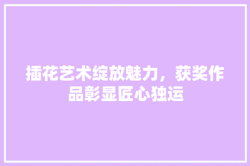 插花艺术绽放魅力，获奖作品彰显匠心独运
