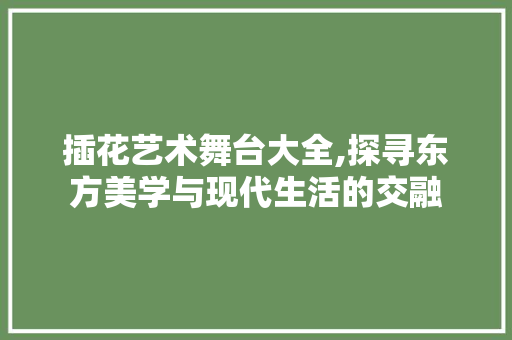 插花艺术舞台大全,探寻东方美学与现代生活的交融