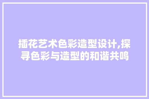 插花艺术色彩造型设计,探寻色彩与造型的和谐共鸣