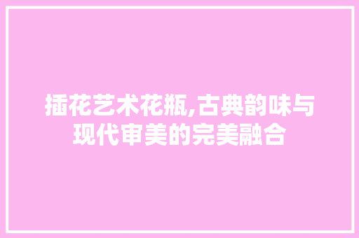 插花艺术花瓶,古典韵味与现代审美的完美融合