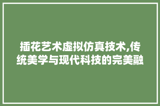插花艺术虚拟仿真技术,传统美学与现代科技的完美融合