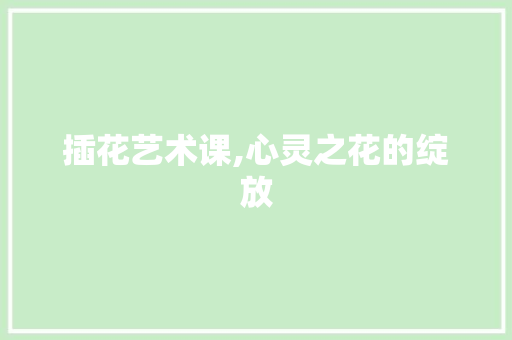 插花艺术课,心灵之花的绽放